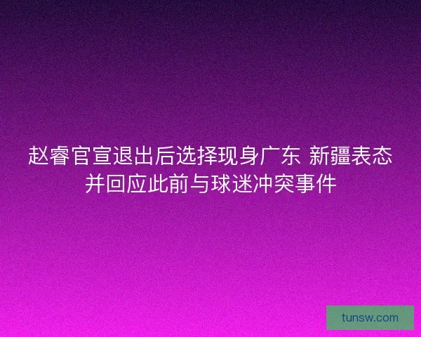 赵睿官宣退出后选择现身广东 新疆表态并回应此前与球迷冲突事件