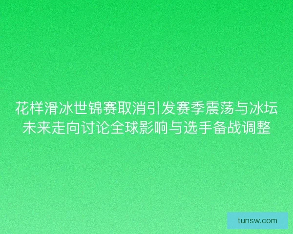 花样滑冰世锦赛取消引发赛季震荡与冰坛未来走向讨论全球影响与选手备战调整