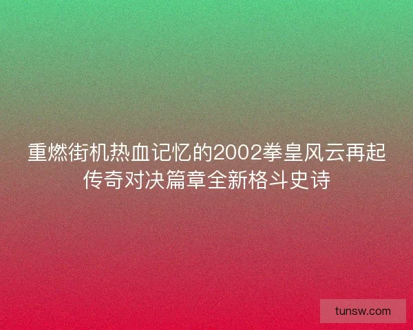 重燃街机热血记忆的2002拳皇风云再起传奇对决篇章全新格斗史诗