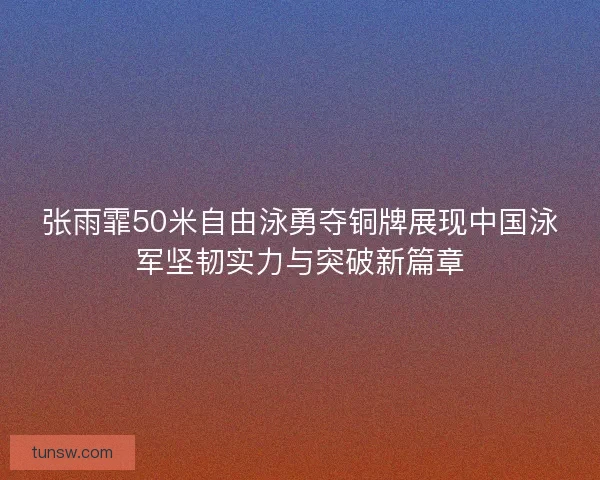 张雨霏50米自由泳勇夺铜牌展现中国泳军坚韧实力与突破新篇章