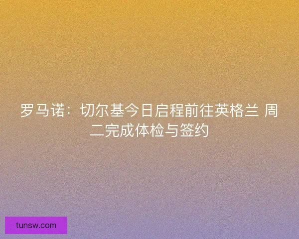 罗马诺：切尔基今日启程前往英格兰 周二完成体检与签约
