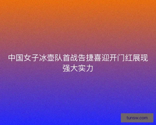 中国女子冰壶队首战告捷喜迎开门红展现强大实力
