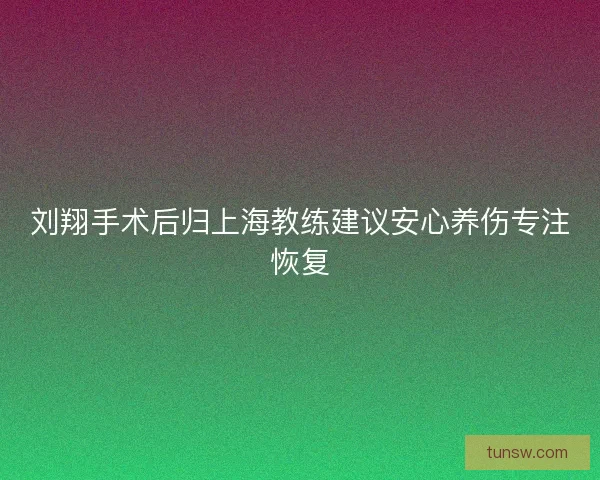 刘翔手术后归上海教练建议安心养伤专注恢复