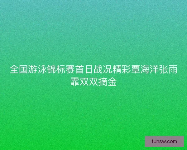 全国游泳锦标赛首日战况精彩覃海洋张雨霏双双摘金