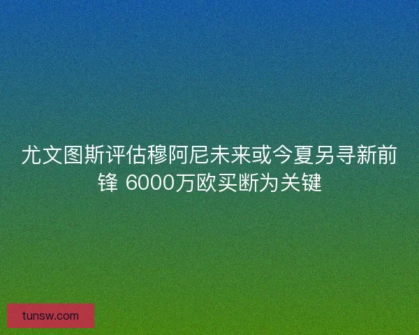 尤文图斯评估穆阿尼未来或今夏另寻新前锋 6000万欧买断为关键