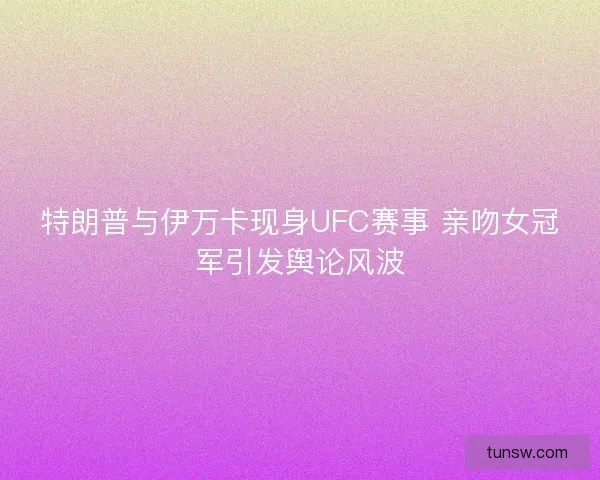 特朗普与伊万卡现身UFC赛事 亲吻女冠军引发舆论风波