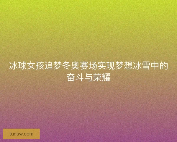冰球女孩追梦冬奥赛场实现梦想冰雪中的奋斗与荣耀