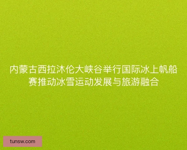 内蒙古西拉沐伦大峡谷举行国际冰上帆船赛推动冰雪运动发展与旅游融合