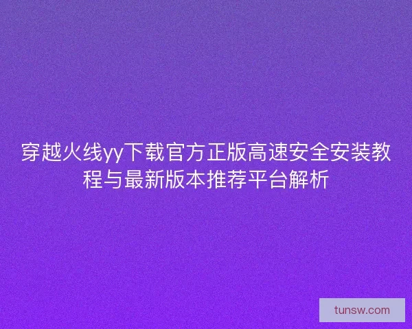 穿越火线yy下载官方正版高速安全安装教程与最新版本推荐平台解析